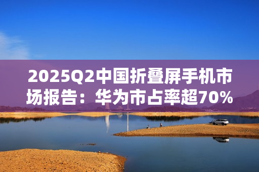 2025Q2中国折叠屏手机市场报告：华为市占率超70%，行业整体下滑14%