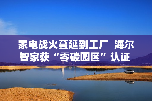 家电战火蔓延到工厂  海尔智家获“零碳园区”认证  谁会是第二个