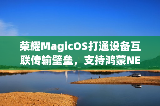 荣耀MagicOS打通设备互联传输壁垒,支持鸿蒙NEXT等多系统换机克隆 荣耀MagicOS打通设备互联传输壁垒,支持鸿蒙NEXT等多系统换机克隆