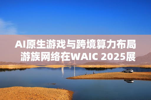 AI原生游戏与跨境算力布局  游族网络在WAIC 2025展现新蓝图