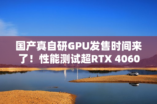 国产真自研GPU发售时间来了！性能测试超RTX 4060