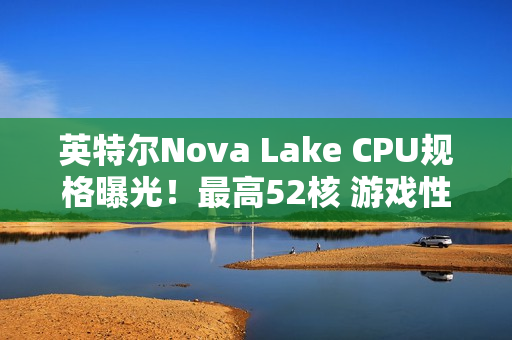 英特尔Nova Lake CPU规格曝光！最高52核 游戏性能涨45%