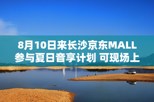 8月10日来长沙京东MALL参与夏日音享计划 可现场上手大牌音箱好物