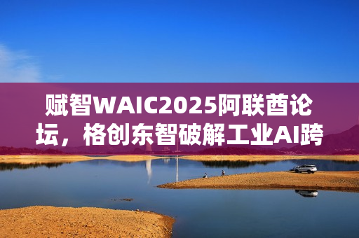 赋智WAIC2025阿联酋论坛，格创东智破解工业AI跨国协同难题