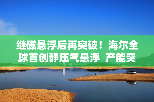 继磁悬浮后再突破！海尔全球首创静压气悬浮  产能突破新量级