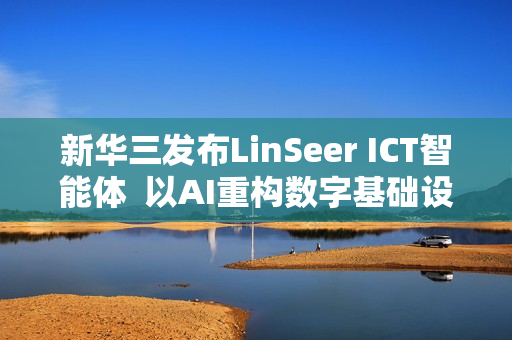 新华三发布LinSeer ICT智能体  以AI重构数字基础设施智能运维新范式