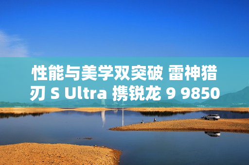 性能与美学双突破 雷神猎刃 S Ultra 携锐龙 9 9850HX 重磅登场