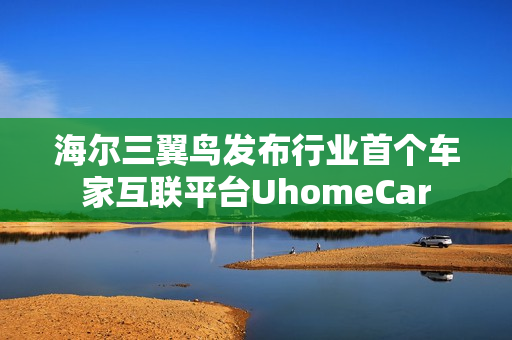 海尔三翼鸟发布行业首个车家互联平台UhomeCar 海尔三翼鸟发布行业首个车家互联平台UhomeCar