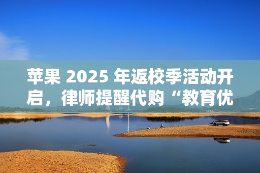 苹果 2025 年返校季活动开启，律师提醒代购“教育优惠产品”风险