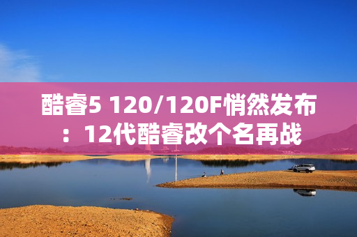 酷睿5 120/120F悄然发布：12代酷睿改个名再战