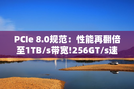 PCIe 8.0规范：性能再翻倍至1TB/s带宽!256GT/s速率
