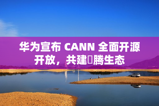 华为宣布 CANN 全面开源开放，共建昇腾生态