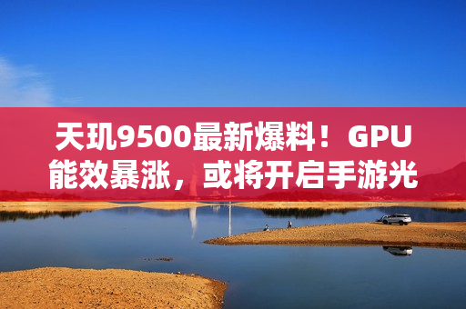 天玑9500最新爆料！GPU能效暴涨，或将开启手游光追百帧时代