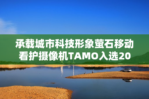 承载城市科技形象萤石移动看护摄像机TAMO入选2025“杭州特色伴手礼” 承载城市科技形象萤石移动看护摄像机TAMO入选2025“杭州特色伴手礼”