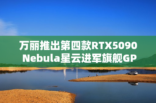 万丽推出第四款RTX5090 Nebula星云进军旗舰GPU 万丽推出第四款RTX5090 Nebula星云进军旗舰GPU
