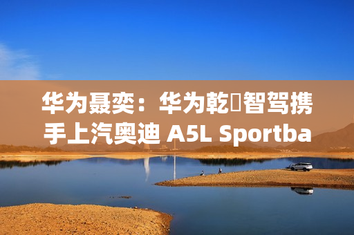 华为聂奕：华为乾崑智驾携手上汽奥迪 A5L Sportback  为用户带来极致体验