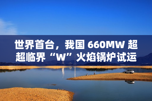 世界首台,我国 660MW 超超临界“W”火焰锅炉试运行成功 世界首台,我国 660MW 超超临界“W”火焰锅炉试运行成功