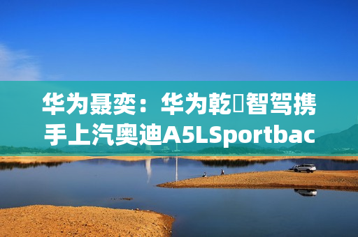 华为聂奕：华为乾崑智驾携手上汽奥迪A5LSportback，为用户带来极致体验