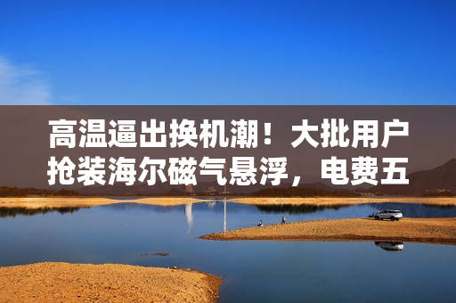 高温逼出换机潮！大批用户抢装海尔磁气悬浮，电费五折