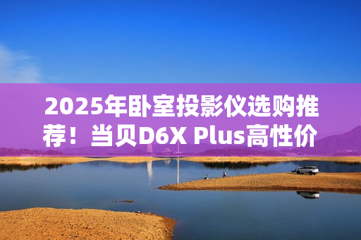 2025年卧室投影仪选购推荐！当贝D6X Plus高性价比首选