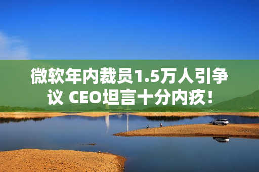 微软年内裁员1.5万人引争议 CEO坦言十分内疚！