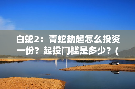 白蛇2：青蛇劫起怎么投资一份？起投门槛是多少？(白蛇2:青蛇劫起观后感)