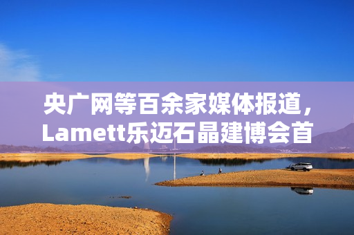 央广网等百余家媒体报道，Lamett乐迈石晶建博会首秀掀起“石晶全屋整装”热潮