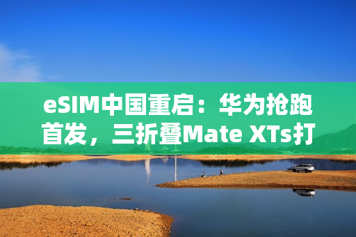 eSIM中国重启：华为抢跑首发，三折叠Mate XTs打响第一枪