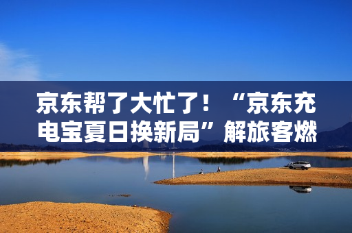 京东帮了大忙了！“京东充电宝夏日换新局”解旅客燃眉之急