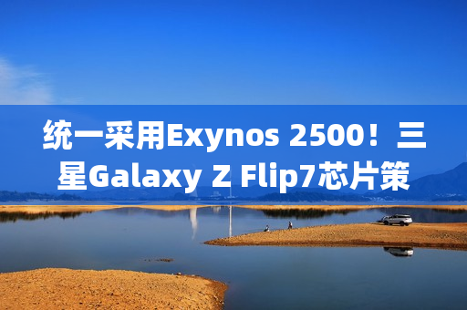 统一采用Exynos 2500！三星Galaxy Z Flip7芯片策略调整