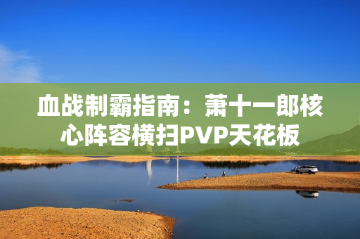 血战制霸指南：萧十一郎核心阵容横扫PVP天花板