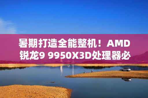暑期打造全能整机！AMD 锐龙9 9950X3D处理器必备