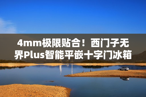 4mm极限贴合！西门子无界Plus智能平嵌十字门冰箱重磅上市，重塑嵌入美学