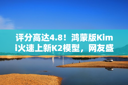 评分高达4.8！鸿蒙版Kimi火速上新K2模型，网友盛赞“最给力的AI”