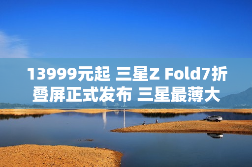 13999元起 三星Z Fold7折叠屏正式发布 三星最薄大折叠！