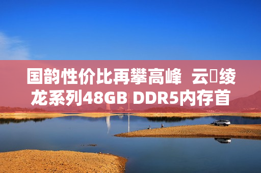 国韵性价比再攀高峰  云彣绫龙系列48GB DDR5内存首测