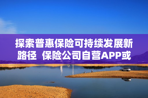 探索普惠保险可持续发展新路径 保险公司自营APP或成为破局点 探索普惠保险可持续发展新路径 保险公司自营APP或成为破局点