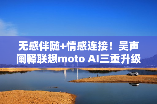 无感伴随+情感连接！吴声阐释联想moto AI三重升级体验