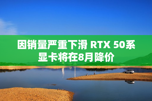 因销量严重下滑 RTX 50系显卡将在8月降价 因销量严重下滑 RTX 50系显卡将在8月降价