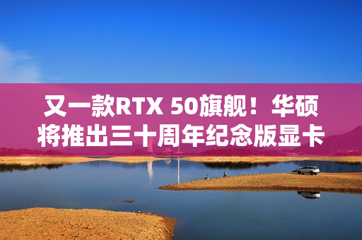 又一款RTX 50旗舰!华硕将推出三十周年纪念版显卡 又一款RTX 50旗舰!华硕将推出三十周年纪念版显卡