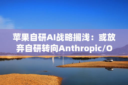 苹果自研AI战略搁浅：或放弃自研转向Anthropic/OpenAI合作