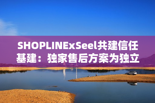 SHOPLINExSeel共建信任基建:独家售后方案为独立站商家提供保障 SHOPLINExSeel共建信任基建:独家售后方案为独立站商家提供保障