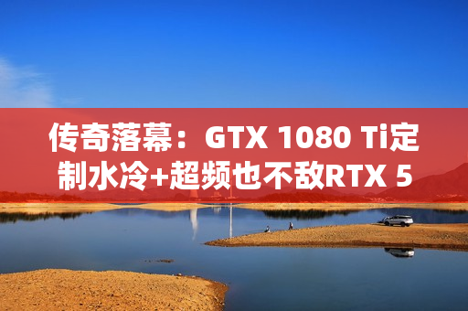传奇落幕：GTX 1080 Ti定制水冷+超频也不敌RTX 5050！