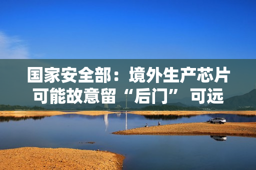 国家安全部：境外生产芯片可能故意留“后门” 可远程开启摄像头、麦克风