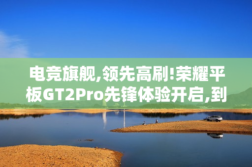 电竞旗舰,领先高刷!荣耀平板GT2Pro先锋体验开启,到手价2294.15元