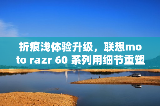 折痕浅体验升级,联想moto razr 60 系列用细节重塑小折叠新标准 折痕浅体验升级,联想moto razr 60 系列用细节重塑小折叠新标准