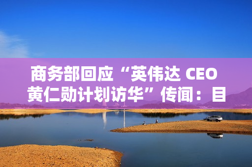 商务部回应“英伟达 CEO 黄仁勋计划访华”传闻：目前无可提供信息