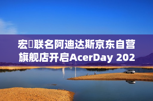宏碁联名阿迪达斯京东自营旗舰店开启AcerDay 2025序幕 宏碁联名阿迪达斯京东自营旗舰店开启AcerDay 2025序幕