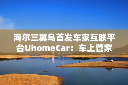 海尔三翼鸟首发车家互联平台UhomeCar:车上管家家中控车 海尔三翼鸟首发车家互联平台UhomeCar:车上管家家中控车