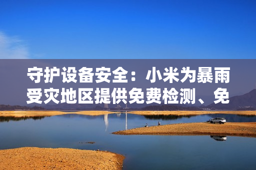 守护设备安全：小米为暴雨受灾地区提供免费检测、免费维修服务